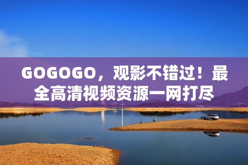 GOGOGO，观影不错过！最全高清视频资源一网打尽