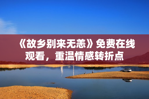 《故乡别来无恙》免费在线观看，重温情感转折点