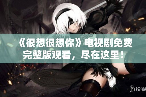 《很想很想你》电视剧免费完整版观看，尽在这里！