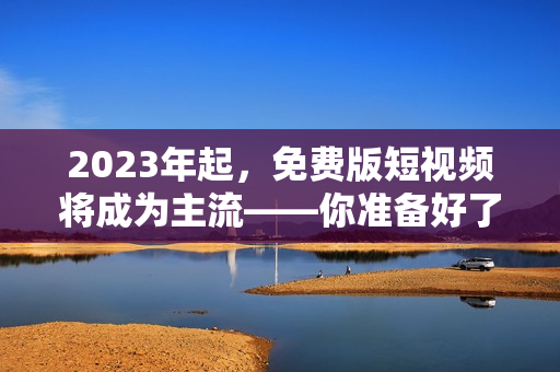 2023年起，免费版短视频将成为主流——你准备好了吗？
