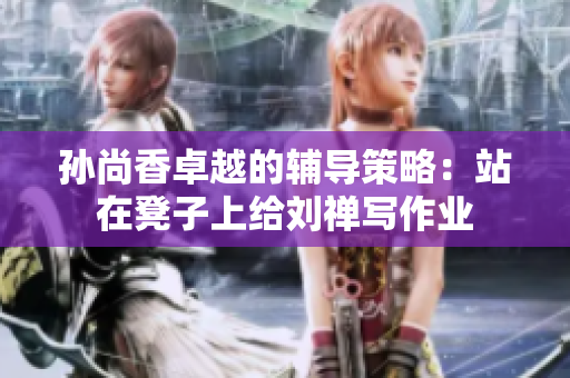 孙尚香卓越的辅导策略：站在凳子上给刘禅写作业