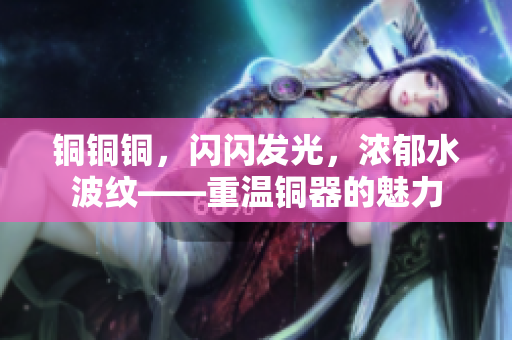 铜铜铜，闪闪发光，浓郁水波纹——重温铜器的魅力