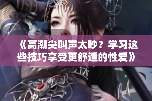 《高潮尖叫声太吵？学习这些技巧享受更舒适的性爱》