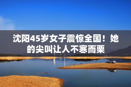 沈阳45岁女子震惊全国！她的尖叫让人不寒而栗