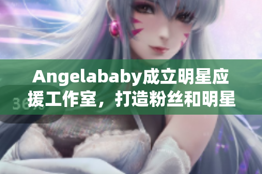 Angelababy成立明星应援工作室，打造粉丝和明星的梦想营地