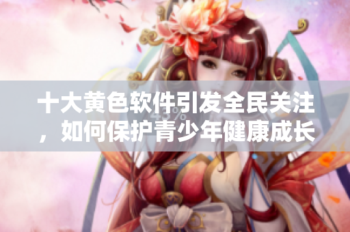 十大黄色软件引发全民关注，如何保护青少年健康成长？