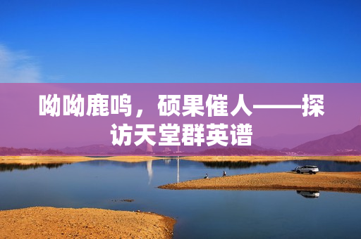 呦呦鹿鸣，硕果催人——探访天堂群英谱