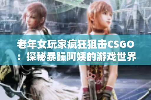 老年女玩家疯狂狙击CSGO：探秘暴躁阿姨的游戏世界