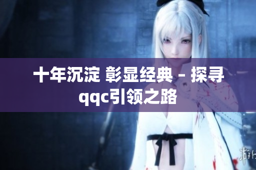 十年沉淀 彰显经典 – 探寻qqc引领之路
