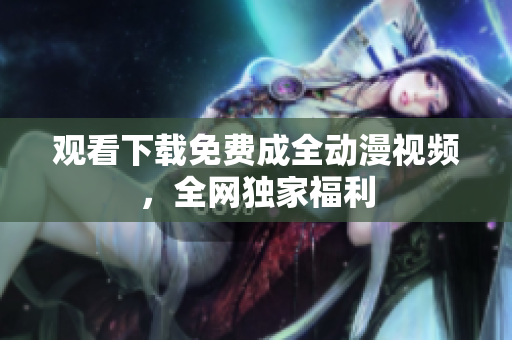 观看下载免费成全动漫视频，全网独家福利