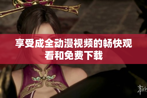 享受成全动漫视频的畅快观看和免费下载