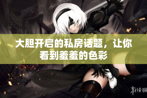 大胆开启的私房话题，让你看到羞羞的色彩