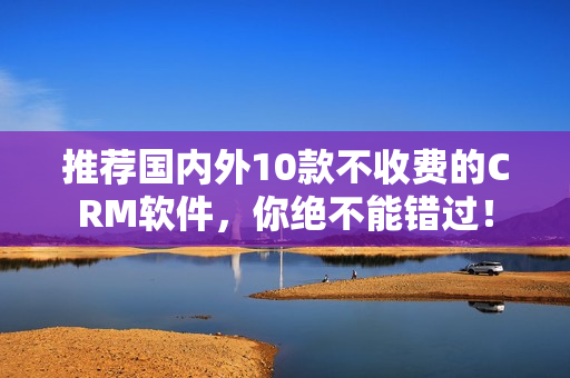 推荐国内外10款不收费的CRM软件，你绝不能错过！