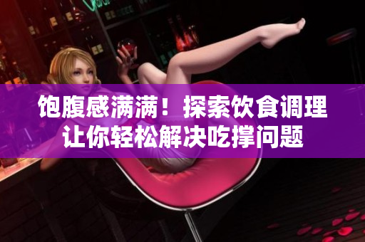 饱腹感满满！探索饮食调理让你轻松解决吃撑问题