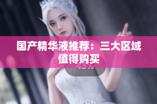 国产精华液推荐：三大区域值得购买