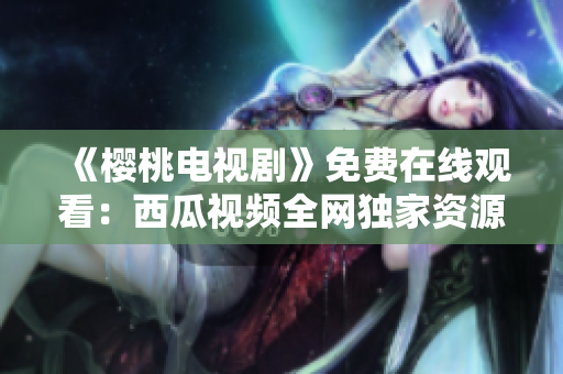 《樱桃电视剧》免费在线观看：西瓜视频全网独家资源