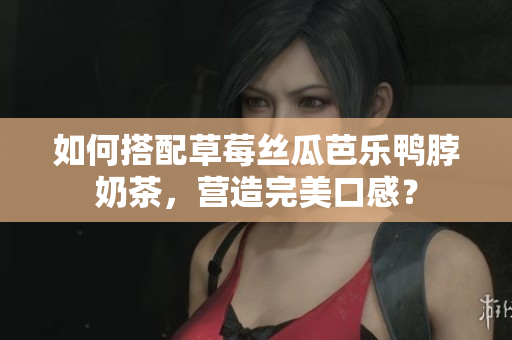 如何搭配草莓丝瓜芭乐鸭脖奶茶，营造完美口感？