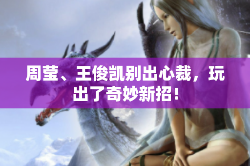周莹、王俊凯别出心裁，玩出了奇妙新招！
