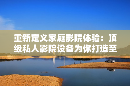 重新定义家庭影院体验：顶级私人影院设备为你打造至臻观影享受