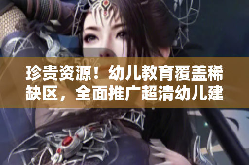 珍贵资源！幼儿教育覆盖稀缺区，全面推广超清幼儿建设
