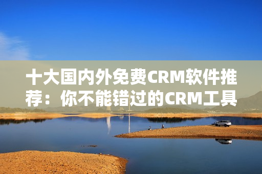 十大国内外免费CRM软件推荐：你不能错过的CRM工具