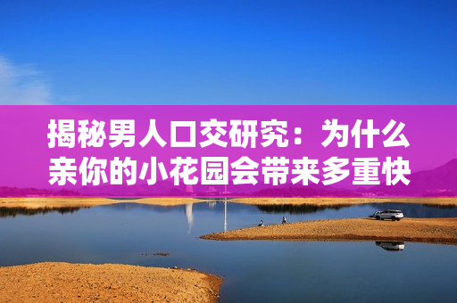 揭秘男人口交研究：为什么亲你的小花园会带来多重快感