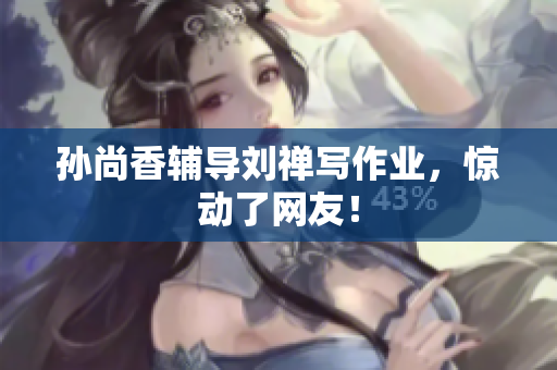 孙尚香辅导刘禅写作业，惊动了网友！