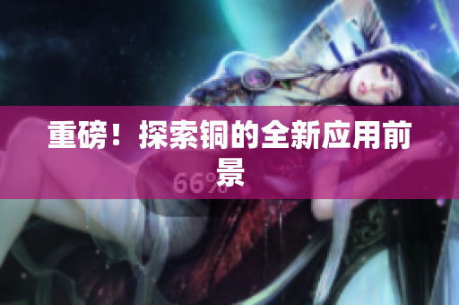 重磅！探索铜的全新应用前景