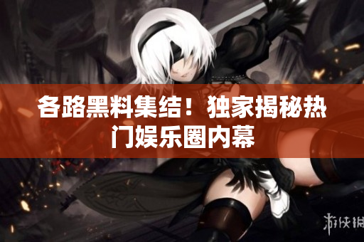 各路黑料集结！独家揭秘热门娱乐圈内幕