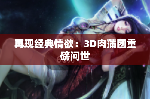 再现经典情欲：3D肉蒲团重磅问世