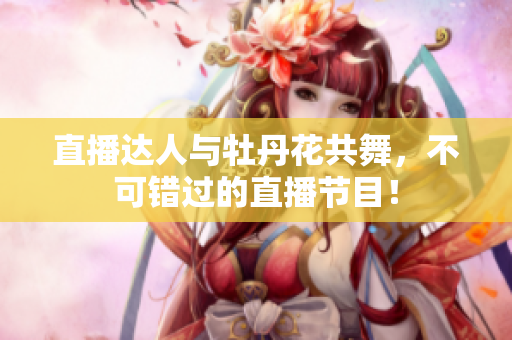 直播达人与牡丹花共舞，不可错过的直播节目！