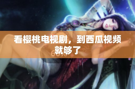 看樱桃电视剧，到西瓜视频就够了