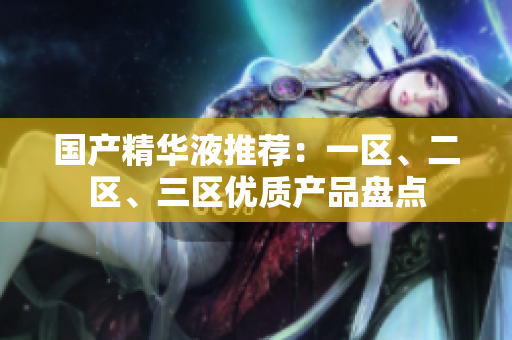 国产精华液推荐：一区、二区、三区优质产品盘点