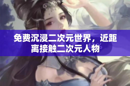 免费沉浸二次元世界，近距离接触二次元人物