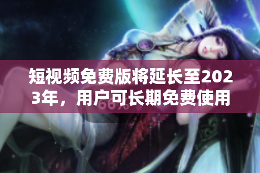 短视频免费版将延长至2023年，用户可长期免费使用。