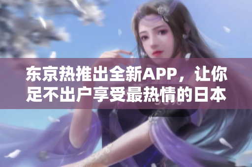 东京热推出全新APP，让你足不出户享受最热情的日本体验