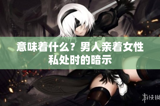 意味着什么？男人亲着女性私处时的暗示