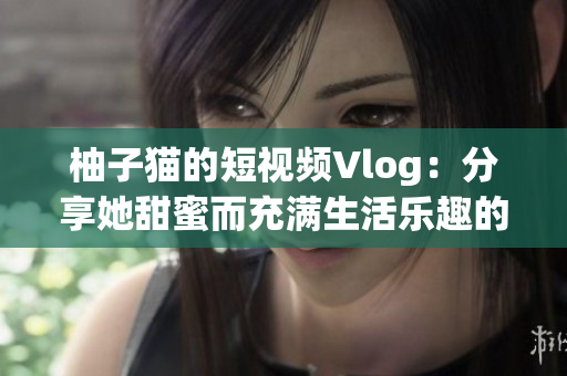 柚子猫的短视频Vlog：分享她甜蜜而充满生活乐趣的日常