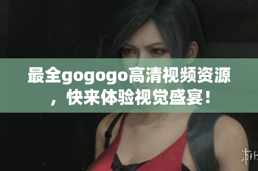 最全gogogo高清视频资源，快来体验视觉盛宴！