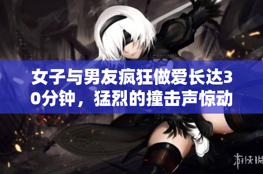 女子与男友疯狂做爱长达30分钟，猛烈的撞击声惊动邻居