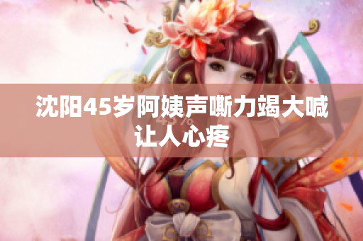 沈阳45岁阿姨声嘶力竭大喊让人心疼