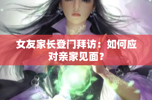 女友家长登门拜访：如何应对亲家见面？