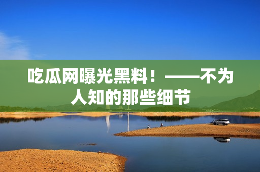 吃瓜网曝光黑料！——不为人知的那些细节