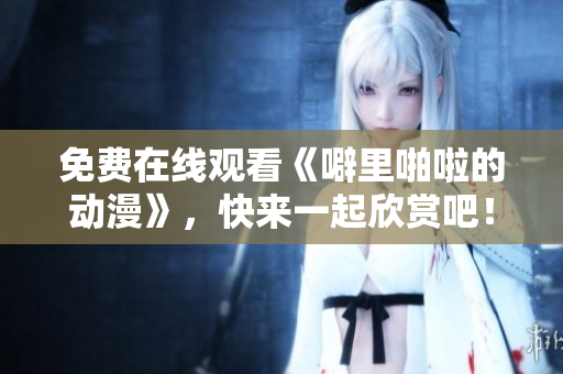 免费在线观看《噼里啪啦的动漫》，快来一起欣赏吧！