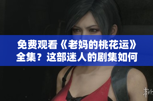 免费观看《老妈的桃花运》全集？这部迷人的剧集如何拼排除困境？