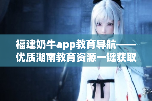 福建奶牛app教育导航——优质湖南教育资源一键获取