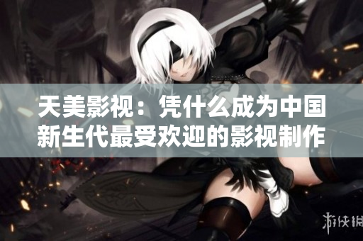 天美影视：凭什么成为中国新生代最受欢迎的影视制作公司？