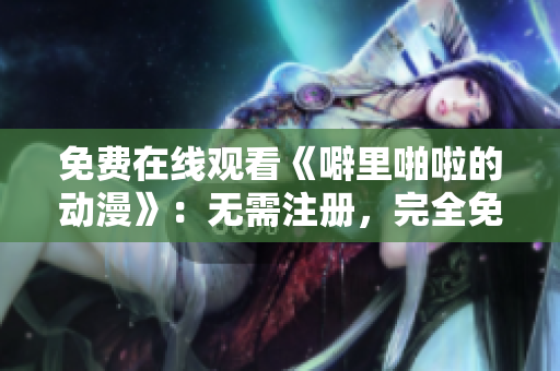 免费在线观看《噼里啪啦的动漫》：无需注册，完全免费！