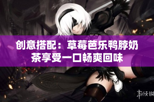 创意搭配：草莓芭乐鸭脖奶茶享受一口畅爽回味
