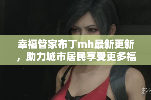 幸福管家布丁mh最新更新，助力城市居民享受更多福利！